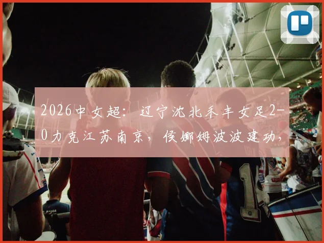 2026中女超：辽宁沈北禾丰女足2-0力克江苏南京，侯娜姆波波建功，附最新积分榜与球队分析