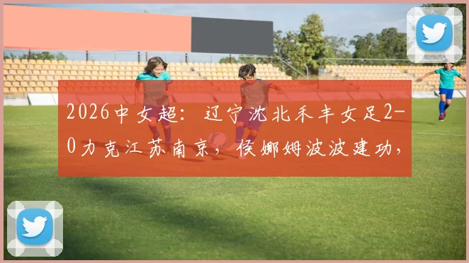2026中女超：辽宁沈北禾丰女足2-0力克江苏南京，侯娜姆波波建功，附最新积分榜与球队分析