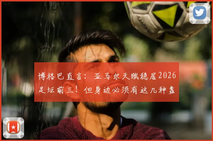 博格巴直言：亚马尔天赋稳居2026足坛前三！但身边必须有这几种靠谱的帮手