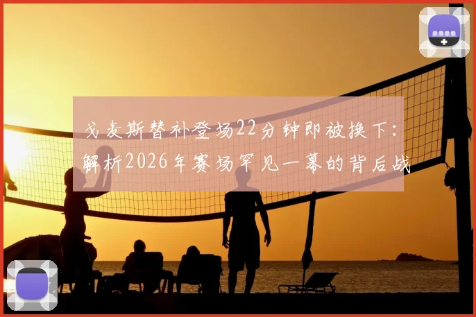戈麦斯替补登场22分钟即被换下：解析2026年赛场罕见一幕的背后战术、状态与规则考量