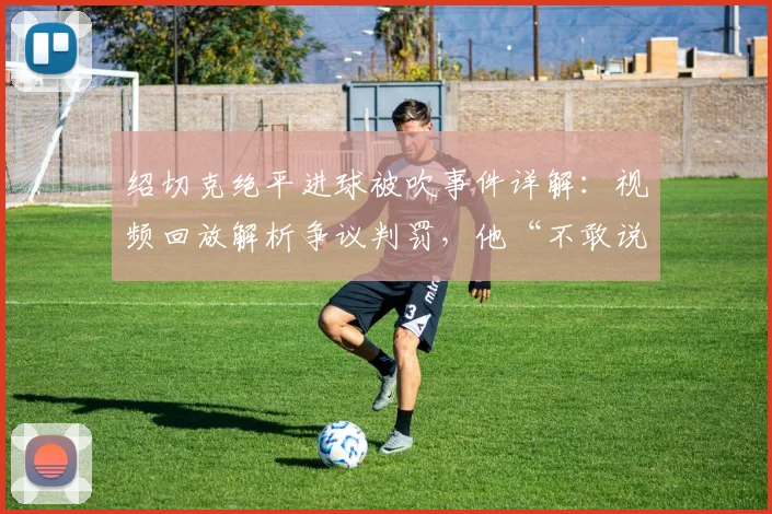 绍切克绝平进球被吹事件详解：视频回放解析争议判罚，他“不敢说”的心里话引发热议