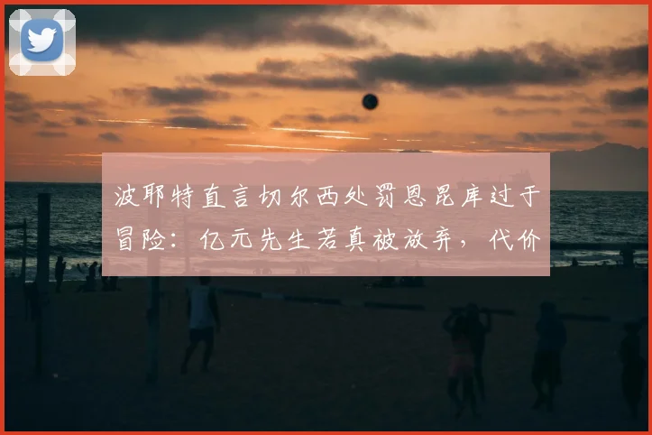 波耶特直言切尔西处罚恩昆库过于冒险：亿元先生若真被放弃，代价究竟有多大？
