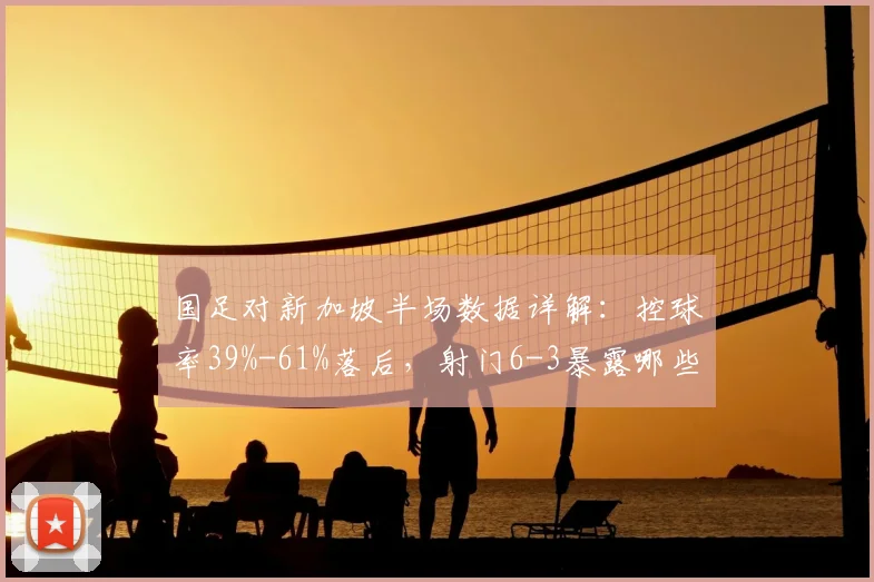 国足对新加坡半场数据详解：控球率39%-61%落后，射门6-3暴露哪些进攻问题？