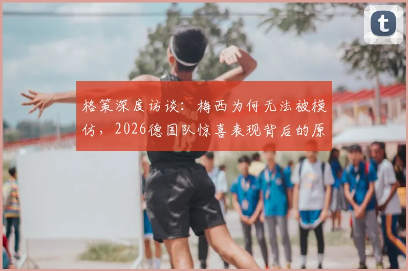 格策深度访谈:梅西为何无法被模仿,2026德国队惊喜表现背后的原因分析