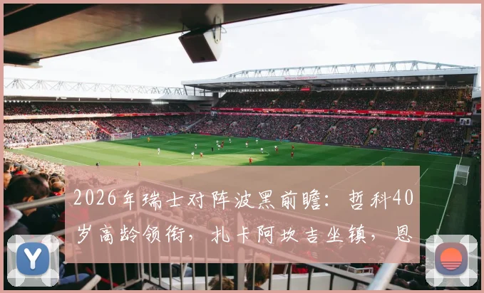 2026年瑞士对阵波黑前瞻：哲科40岁高龄领衔，扎卡阿坎吉坐镇，恩博洛回归引关注
