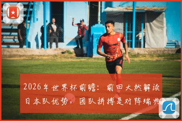 2026年世界杯前瞻:前田大然解读日本队优势,团队拼搏是对阵瑞典取胜关键