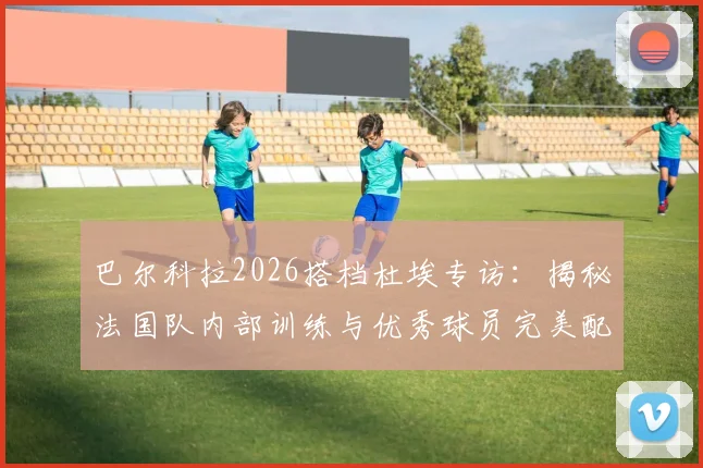 巴尔科拉2026搭档杜埃专访：揭秘法国队内部训练与优秀球员完美配合秘诀