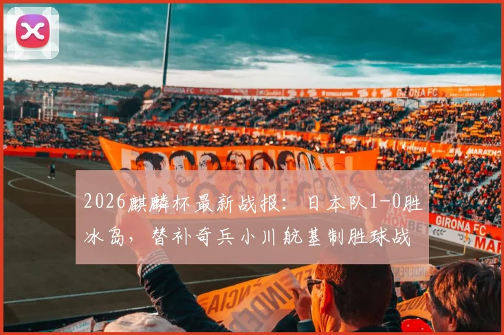 2026麒麟杯最新战报：日本队1-0胜冰岛，替补奇兵小川航基制胜球战术解读