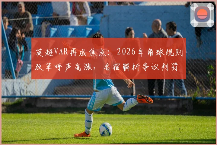 英超VAR再成焦点：2026年角球规则改革呼声高涨，名宿解析争议判罚根源