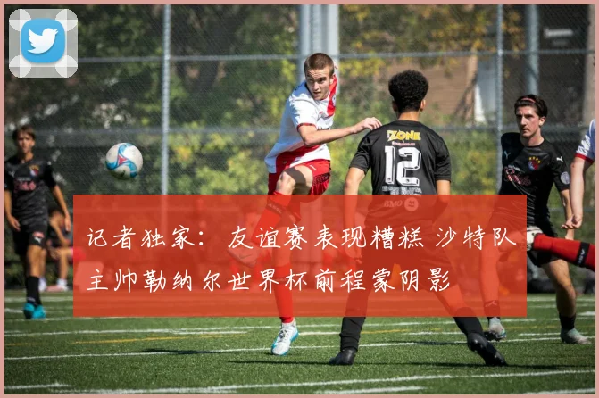 记者独家：友谊赛表现糟糕 沙特队主帅勒纳尔世界杯前程蒙阴影