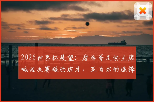 2026世界杯展望:摩洛哥足协主席喊话决赛碰西班牙,亚马尔的选择究竟是对是错?深度剖析国家队抉择困局