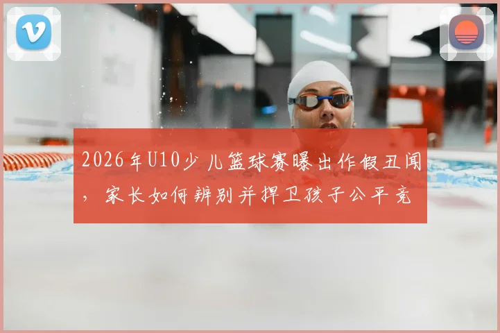 2026年U10少儿篮球赛曝出作假丑闻,家长如何辨别并捍卫孩子公平竞赛权益?