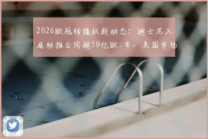 2026欧冠转播权新动态：迪士尼入局助推合同超50亿欧_年，美国市场成关键