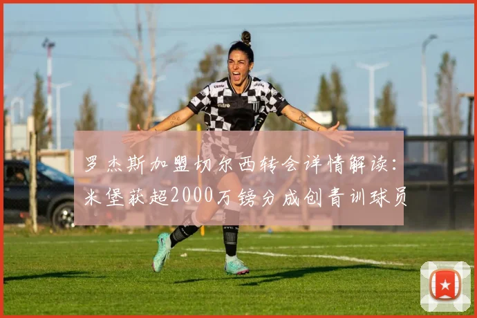 罗杰斯加盟切尔西转会详情解读:米堡获超2000万镑分成创青训球员收益纪录,附切尔西2026年引援策略分析