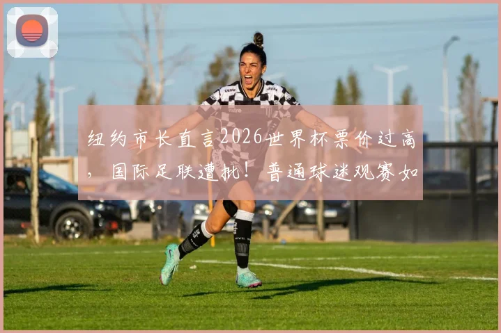 纽约市长直言2026世界杯票价过高,国际足联遭批!普通球迷观赛如何省钱?内附实用指南