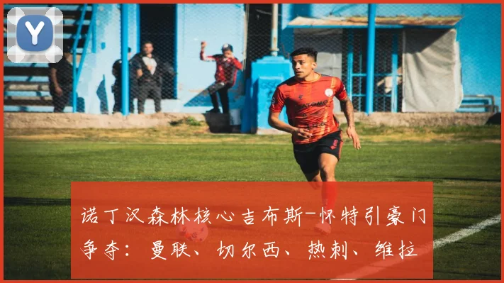 诺丁汉森林核心吉布斯-怀特引豪门争夺:曼联、切尔西、热刺、维拉谁最可能得手?2026去向分析