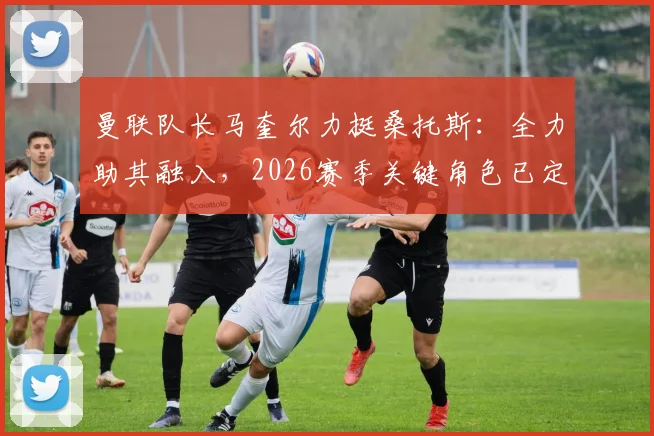 曼联队长马奎尔力挺桑托斯：全力助其融入，2026赛季关键角色已定