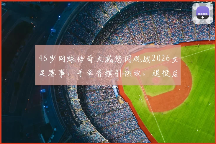 46岁网球传奇大威悠闲观战2026女足赛事，手举香槟引热议，退役后生活惬意曝光