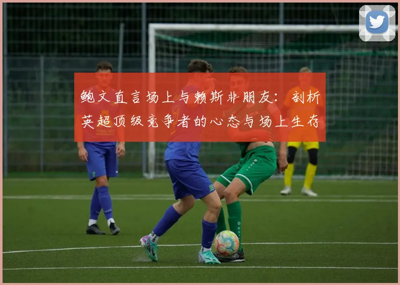 鲍文直言场上与赖斯非朋友：剖析英超顶级竞争者的心态与场上生存法则