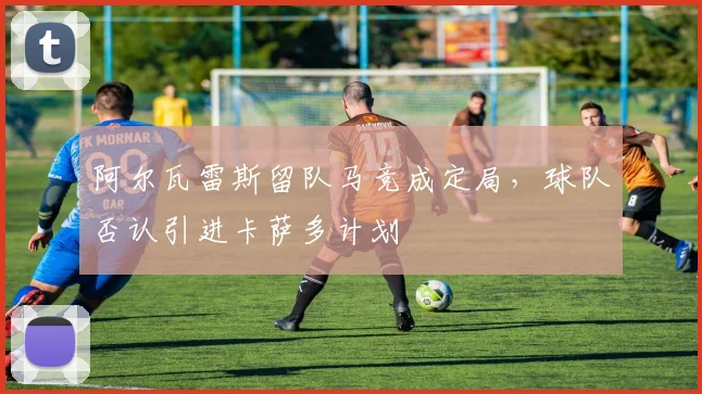 阿尔瓦雷斯留队马竞成定局，球队否认引进卡萨多计划