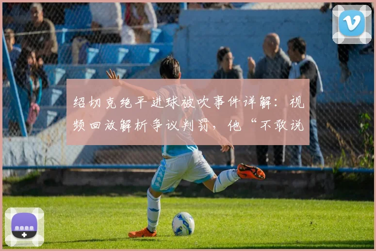 绍切克绝平进球被吹事件详解：视频回放解析争议判罚，他“不敢说”的心里话引发热议