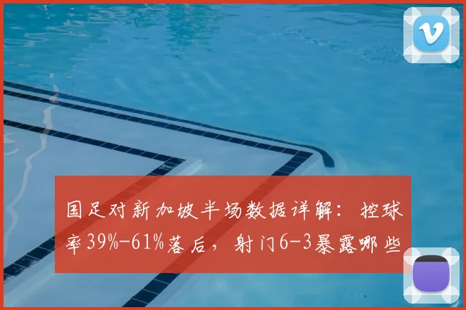 国足对新加坡半场数据详解：控球率39%-61%落后，射门6-3暴露哪些进攻问题？