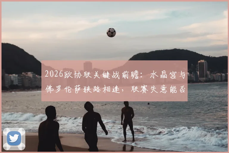 2026欧协联关键战前瞻：水晶宫与佛罗伦萨狭路相逢，联赛失意能否借欧战翻身？