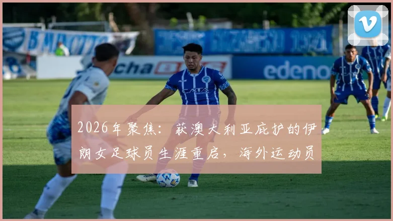 2026年聚焦：获澳大利亚庇护的伊朗女足球员生涯重启，海外运动员如何适应与发展全解析