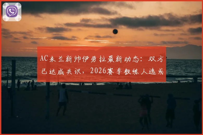 AC米兰新帅伊劳拉最新动态：双方已达成共识，2026赛季教练人选或敲定，球迷关注后续接触进展