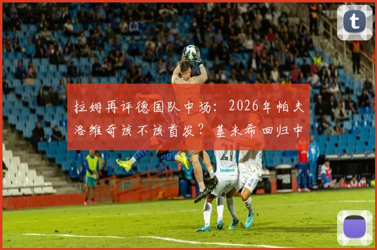 拉姆再评德国队中场：2026年帕夫洛维奇该不该首发？基米希回归中场利弊深度探讨