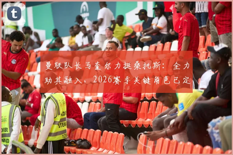 曼联队长马奎尔力挺桑托斯:全力助其融入,2026赛季关键角色已定