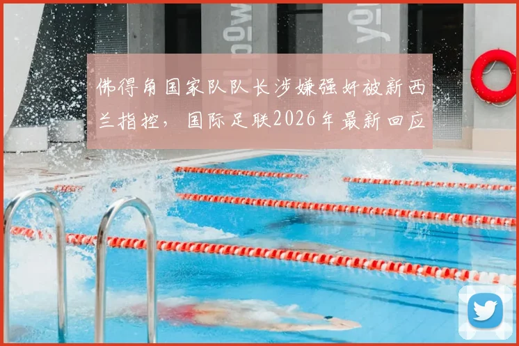 佛得角国家队队长涉嫌强奸被新西兰指控，国际足联2026年最新回应与事件跟进详情解读