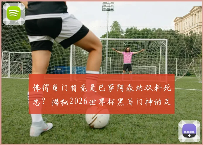 佛得角门将竟是巴萨阿森纳双料死忠？揭秘2026世界杯黑马门神的足球偶像与成长之路