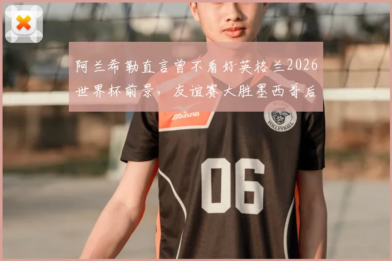 阿兰希勒直言曾不看好英格兰2026世界杯前景，友谊赛大胜墨西哥后彻底改观，深度解析三狮军团蜕变关键