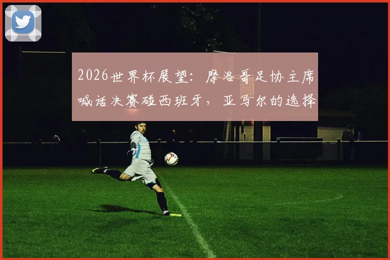 2026世界杯展望：摩洛哥足协主席喊话决赛碰西班牙，亚马尔的选择究竟是对是错？深度剖析国家队抉择困局