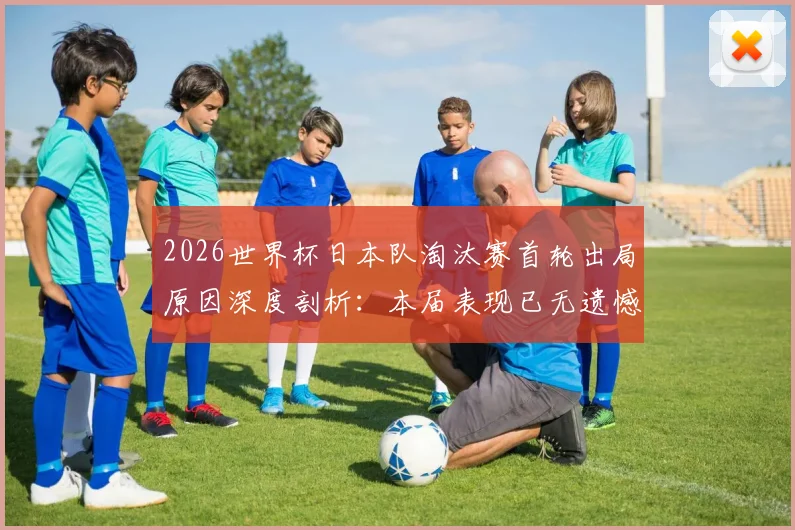 2026世界杯日本队淘汰赛首轮出局原因深度剖析：本届表现已无遗憾，未来突破之路在何方？