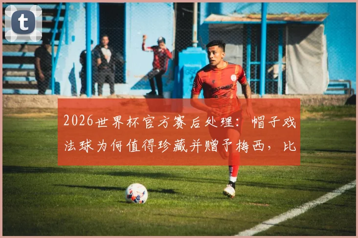 2026世界杯官方赛后处理：帽子戏法球为何值得珍藏并赠予梅西，比赛用球流向全解析