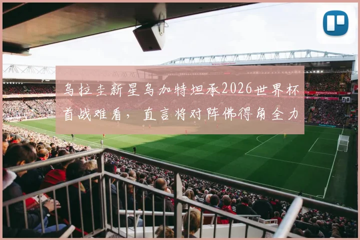 乌拉圭新星乌加特坦承2026世界杯首战难看，直言将对阵佛得角全力争胜