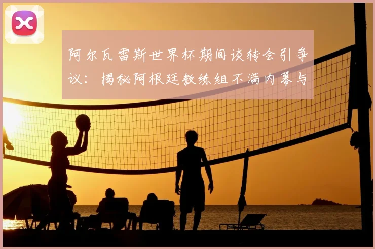 阿尔瓦雷斯世界杯期间谈转会引争议:揭秘阿根廷教练组不满内幕与球员大赛纪律准则