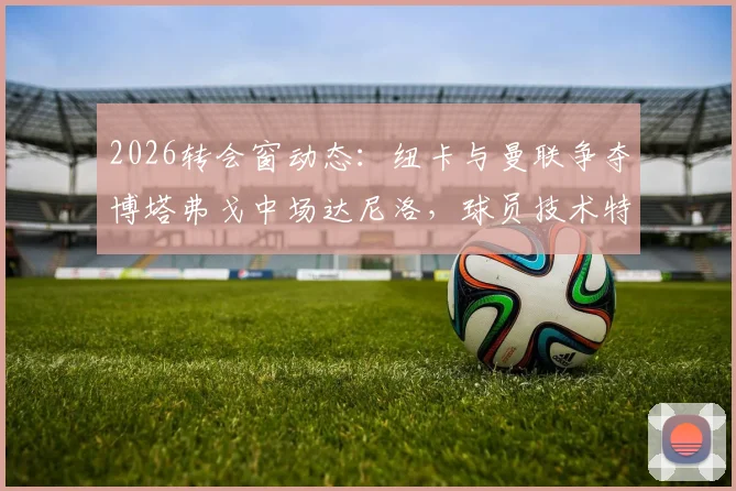 2026转会窗动态:纽卡与曼联争夺博塔弗戈中场达尼洛,球员技术特点与潜在转会费分析