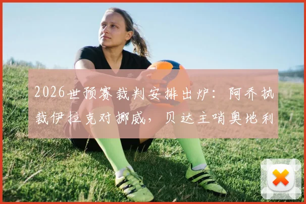 2026世预赛裁判安排出炉：阿乔执裁伊拉克对挪威，贝达主哨奥地利战约旦，裁判背景解析