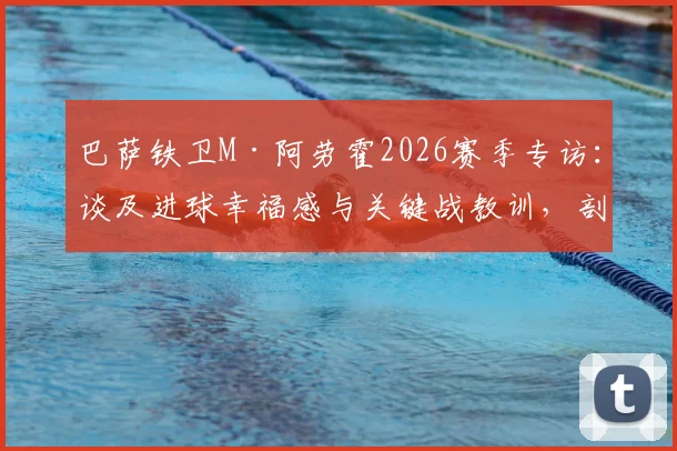 巴萨铁卫M·阿劳霍2026赛季专访：谈及进球幸福感与关键战教训，剖析其作为后防核心的技术特点与领袖价值