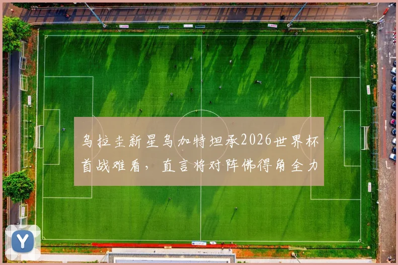 乌拉圭新星乌加特坦承2026世界杯首战难看,直言将对阵佛得角全力争胜