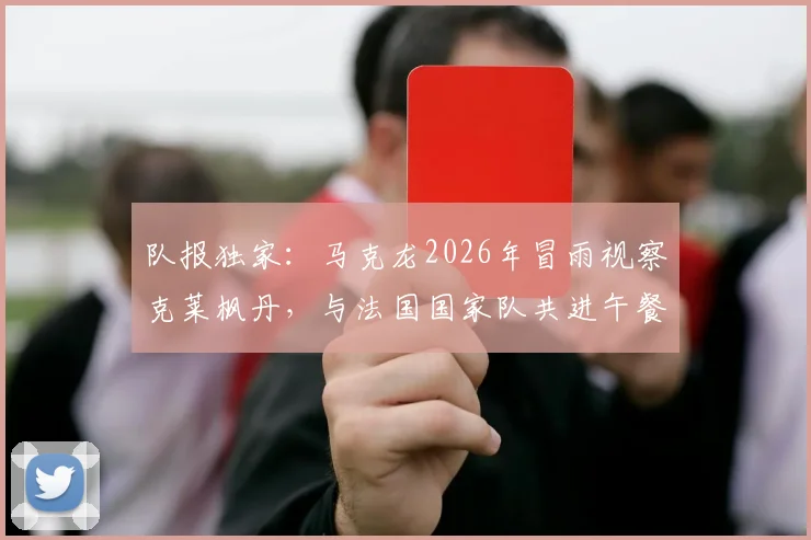 队报独家：马克龙2026年冒雨视察克莱枫丹，与法国国家队共进午餐探讨欧洲杯备战