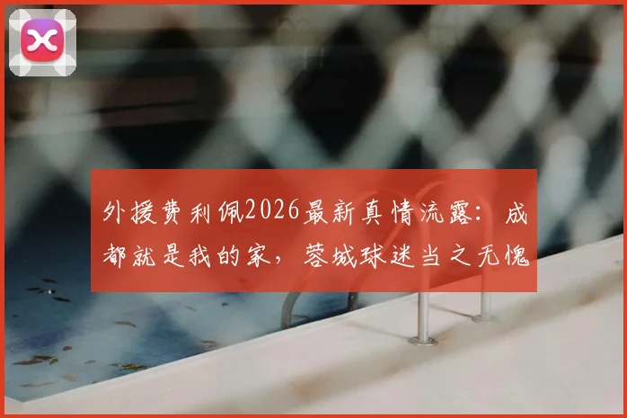 外援费利佩2026最新真情流露：成都就是我的家，蓉城球迷当之无愧国内最佳