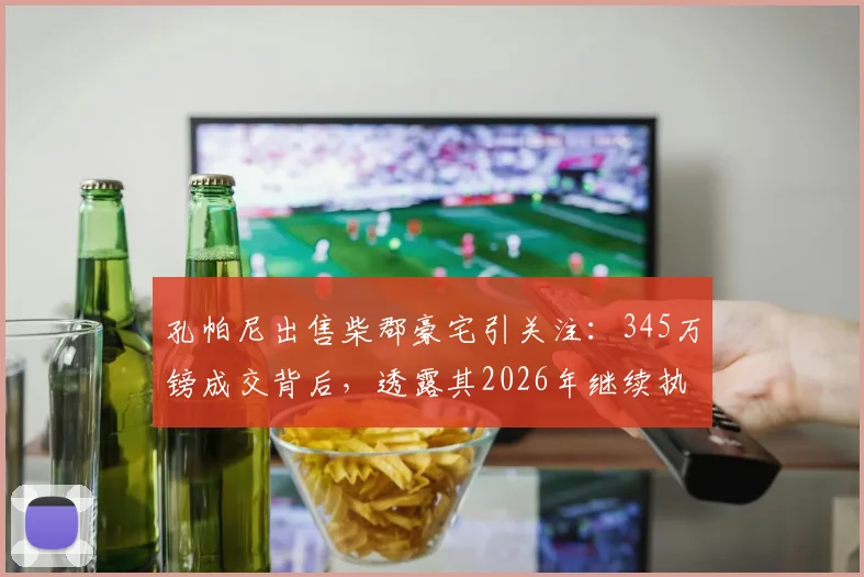 孔帕尼出售柴郡豪宅引关注:345万镑成交背后,透露其2026年继续执教拜仁慕尼黑坚定信号