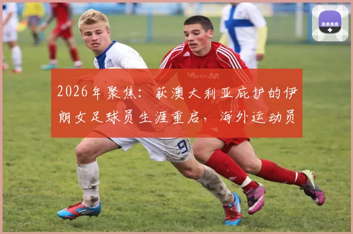 2026年聚焦：获澳大利亚庇护的伊朗女足球员生涯重启，海外运动员如何适应与发展全解析