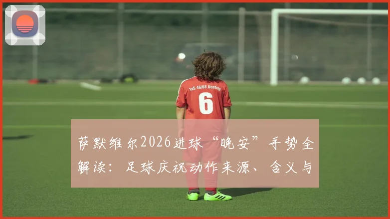 萨默维尔2026进球“晚安”手势全解读：足球庆祝动作来源、含义与模仿教学指南