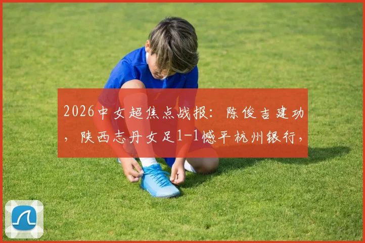 2026中女超焦点战报:陈俊吉建功,陕西志丹女足1-1憾平杭州银行,附球队积分与核心球员分析