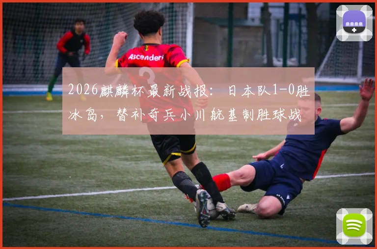 2026麒麟杯最新战报：日本队1-0胜冰岛，替补奇兵小川航基制胜球战术解读
